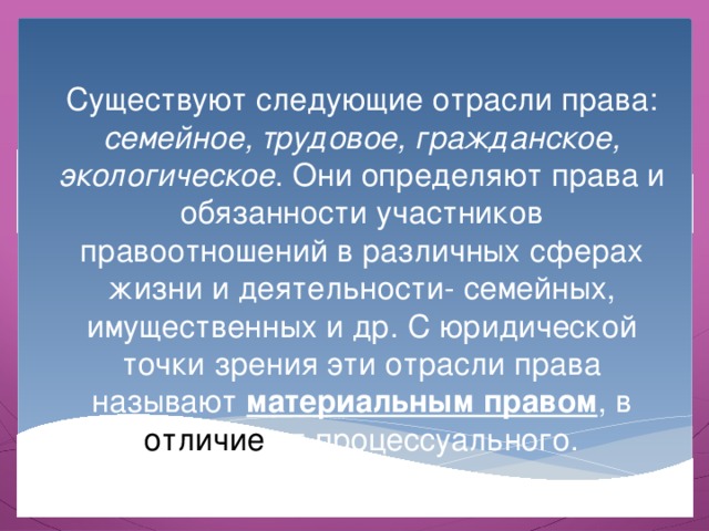 Существуют следующие отрасли права: семейное, трудовое, гражданское, экологическое . Они определяют права и обязанности участников правоотношений в различных сферах жизни и деятельности- семейных, имущественных и др. С юридической точки зрения эти отрасли права называют материальным правом , в отличие от процессуального. 