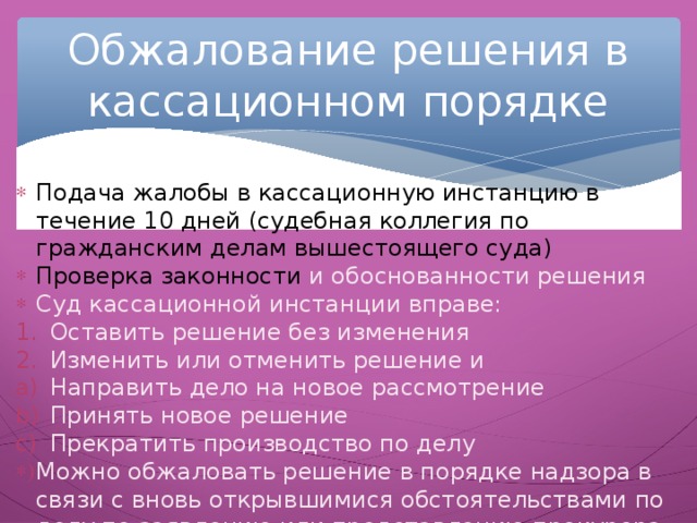 Обжалование решения в кассационном порядке Подача жалобы в кассационную инстанцию в течение 10 дней (судебная коллегия по гражданским делам вышестоящего суда) Проверка законности и обоснованности решения Суд кассационной инстанции вправе: Оставить решение без изменения Изменить или отменить решение и Направить дело на новое рассмотрение Принять новое решение Прекратить производство по делу Можно обжаловать решение в порядке надзора в связи с вновь открывшимися обстоятельствами по делу по заявлению или представлению прокурора (надзорная инстанция выносит постановление ). Реабилитация репрессированных была осуществлена благодаря деятельности надзорных инстанций. 