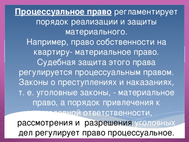 Процессуальное право регламентирует порядок реализации и защиты материального. Например, право собственности на квартиру- материальное право. Судебная защита этого права регулируется процессуальным правом. Законы о преступлениях и наказаниях, т. е. уголовные законы, - материальное право, а порядок привлечения к уголовной ответственности, рассмотрения и разрешения уголовных дел регулирует право процессуальное. 