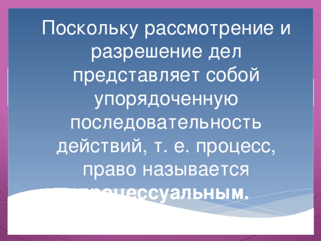 Поскольку рассмотрение и разрешение дел представляет собой упорядоченную последовательность действий, т. е. процесс, право называется процессуальным. 