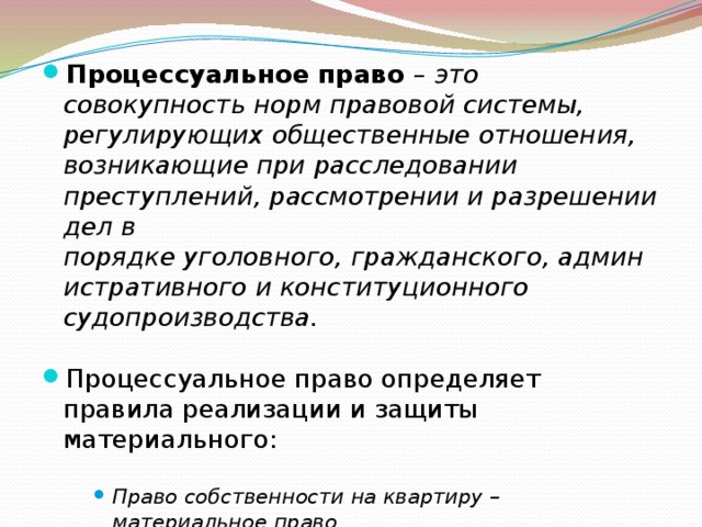 Процессуальное право – это совокупность норм правовой системы, регулирующих общественные отношения, возникающие при расследовании преступлений, рассмотрении и разрешении дел в порядке уголовного, гражданского, административного и конституционного судопроизводства. Процессуальное право определяет правила реализации и защиты материального: Право собственности на квартиру – материальное право Судебная защита этого права – процессуальное право. Право собственности на квартиру – материальное право Судебная защита этого права – процессуальное право. Право собственности на квартиру – материальное право Судебная защита этого права – процессуальное право. 