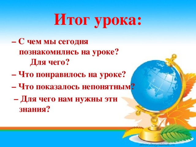 Итог урока: – С чем мы сегодня познакомились на уроке?  Для чего? – Что понравилось на уроке? – Что показалось непонятным? – Для чего нам нужны эти знания? 