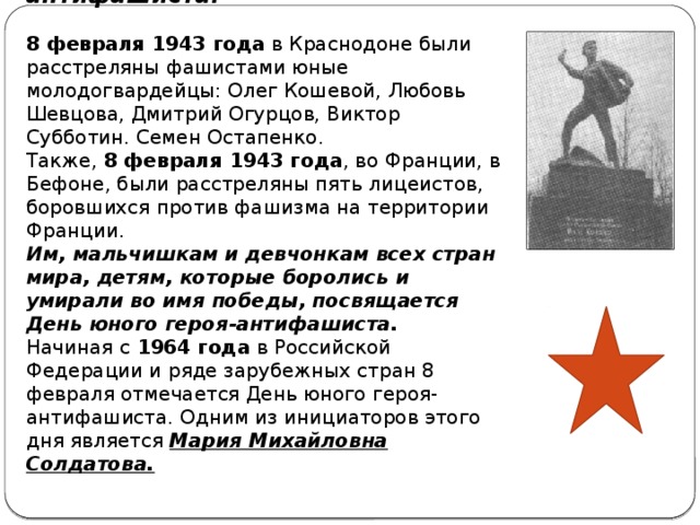 История праздника юного героя-антифашиста.   8 февраля 1943 года  в Краснодоне были расстреляны фашистами юные молодогвардейцы: Олег Кошевой, Любовь Шевцова, Дмитрий Огурцов, Виктор Субботин. Семен Остапенко.  Также,  8 февраля 1943 года , во Франции, в Бефоне, были расстреляны пять лицеистов, боровшихся против фашизма на территории Франции.  Им, мальчишкам и девчонкам всех стран мира, детям, которые боролись и умирали во имя победы, посвящается День юного героя-антифашиста.  Начиная с  1964 года  в Российской Федерации и ряде зарубежных стран 8 февраля отмечается День юного героя-антифашиста. Одним из инициаторов этого дня является Мария Михайловна Солдатова.