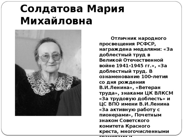 Солдатова Мария Михайловна  Отличник народного просвещения РСФСР, награждена медалями: «За доблестный труд в Великой Отечественной войне 1941-1945 гг.», «За доблестный труд. В ознаменование 100-летия со дня рождения В.И.Ленина», «Ветеран труда», знаками ЦК ВЛКСМ «За трудовую доблесть» и ЦС ВПО имени В.И.Ленина «За активную работу с пионерами», Почетным знаком Советского комитета Красного креста, многочисленными грамотами и благодарностями.