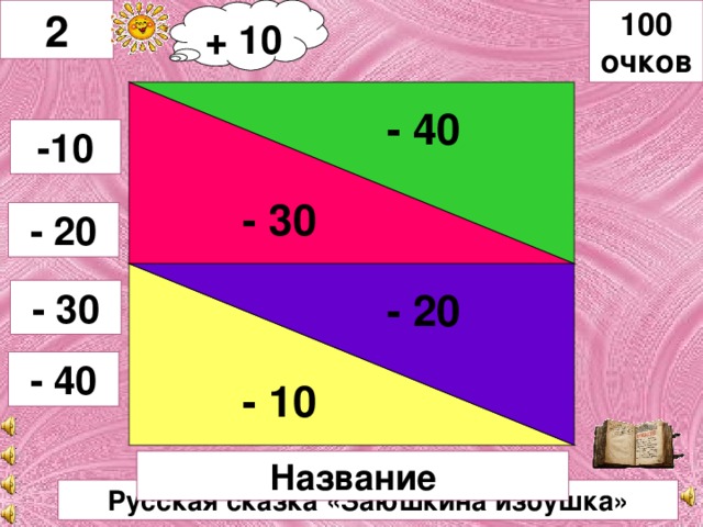 2 + 10 100 очков - 40 - 20 - 30 -10 - 20 - 10 - 30 - 40 Название Русская сказка «Заюшкина избушка»