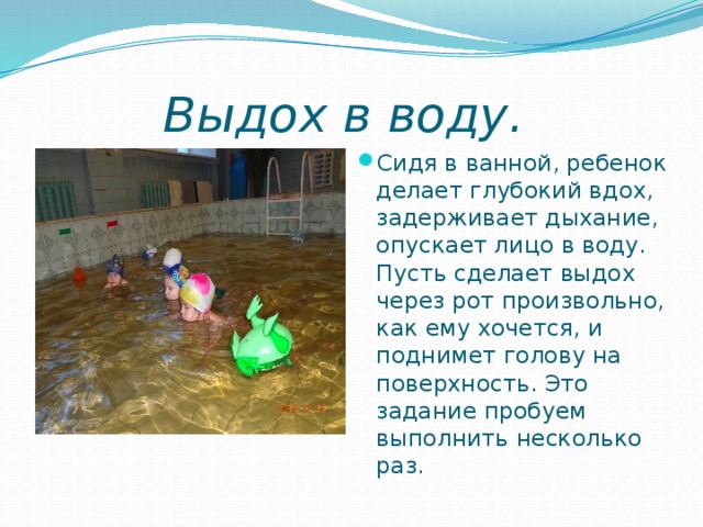 Выдох в воду.   Сидя в ванной, ребенок делает глубокий вдох, задерживает дыхание, опускает лицо в воду. Пусть сделает выдох через рот произвольно, как ему хочется, и поднимет голову на поверхность. Это задание пробуем выполнить несколько раз. 