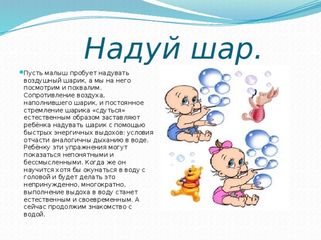      Надуй шар.   Пусть малыш пробует надувать воздушный шарик, а мы на него посмотрим и похвалим. Сопротивление воздуха, наполнившего шарик, и постоянное стремление шарика «сдуться» естественным образом заставляют ребёнка надувать шарик с помощью быстрых энергичных выдохов: условия отчасти аналогичны дыханию в воде. Ребёнку эти упражнения могут показаться непонятными и бессмысленными. Когда же он научится хотя бы окунаться в воду с головой и будет делать это непринужденно, многократно, выполнение выдоха в воду станет естественным и своевременным. А сейчас продолжим знакомство с водой. 