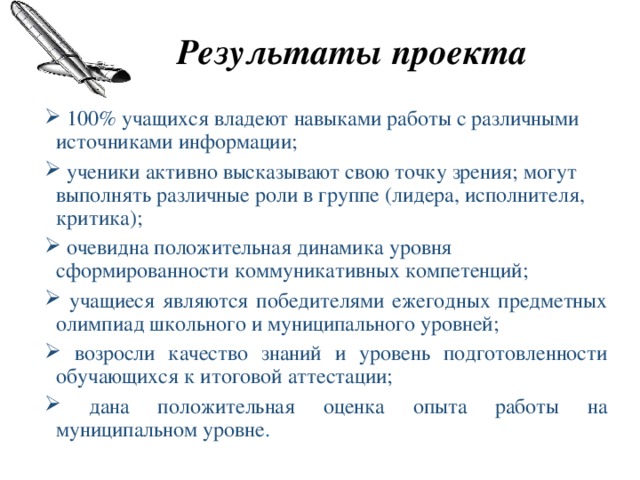 Результаты проекта  100% учащихся владеют навыками работы с различными источниками информации;  ученики активно высказывают свою точку зрения; могут выполнять различные роли в группе (лидера, исполнителя, критика);  очевидна положительная динамика уровня сформированности коммуникативных компетенций;  учащиеся являются победителями ежегодных предметных олимпиад школьного и муниципального уровней;  возросли качество знаний и уровень подготовленности обучающихся к итоговой аттестации;  дана положительная оценка опыта работы на муниципальном уровне . 