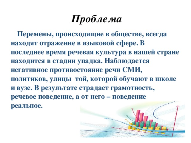 Проблема  Перемены, происходящие в обществе, всегда находят отражение в языковой сфере. В последнее время речевая культура в нашей стране находится в стадии упадка. Наблюдается негативное противостояние речи СМИ, политиков, улицы той, которой обучают в школе и вузе. В результате страдает грамотность, речевое поведение, а от него – поведение реальное.  