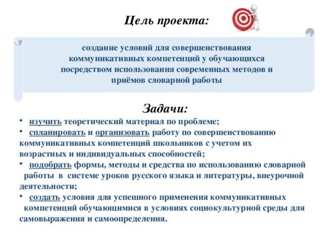 Цель проекта: создание условий для совершенствования коммуникативных компетенций у обучающихся посредством использования современных методов и приёмов словарной работы   Задачи:  изучить теоретический материал по проблеме;  спланировать и организовать работу по совершенствованию коммуникативных компетенций школьников с учетом их возрастных и индивидуальных способностей;  подобрать формы, методы и средства  по использованию словарной работы в системе уроков русского языка и литературы, внеурочной деятельности;  создать условия для успешного применения коммуникативных компетенций обучающимися в  условиях социокультурной среды для самовыражения и самоопределения. 