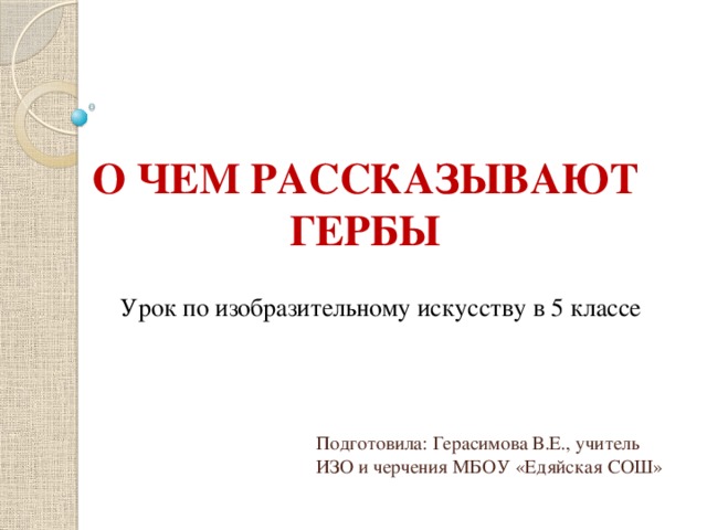 О ЧЕМ РАССКАЗЫВАЮТ ГЕРБЫ Урок по изобразительному искусству в 5 классе Подготовила: Герасимова В.Е., учитель ИЗО и черчения МБОУ «Едяйская СОШ» 