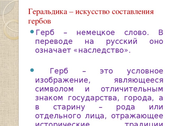 Геральдика – искусство составления гербов Герб – немецкое слово. В переводе на русский оно означает «наследство».  Герб – это условное изображение, являющееся символом и отличительным знаком государства, города, а в старину – рода или отдельного лица, отражающее исторические традиции владельца. 