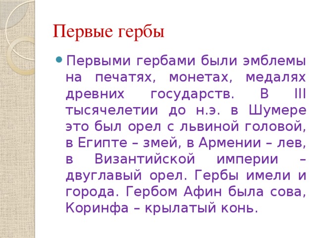 Первые гербы Первыми гербами были эмблемы на печатях, монетах, медалях древних государств. В III тысячелетии до н.э. в Шумере это был орел с львиной головой, в Египте – змей, в Армении – лев, в Византийской империи – двуглавый орел. Гербы имели и города. Гербом Афин была сова, Коринфа – крылатый конь. 