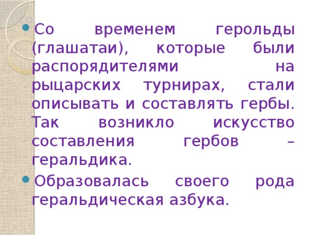 со Со временем герольды (глашатаи), которые были распорядителями на рыцарских турнирах, стали описывать и составлять гербы. Так возникло искусство составления гербов – геральдика. Образовалась своего рода геральдическая азбука. 