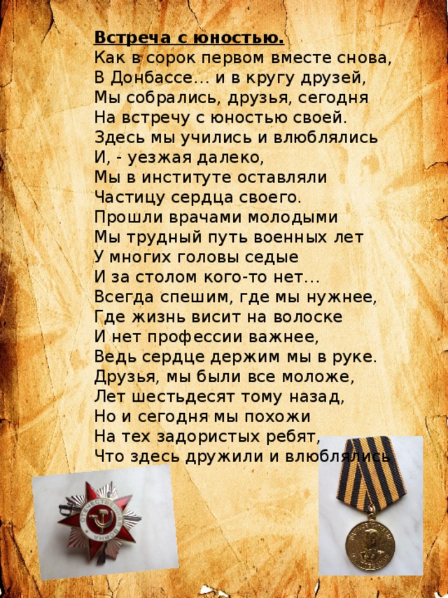 Встреча с юностью. Как в сорок первом вместе снова, В Донбассе… и в кругу друзей, Мы собрались, друзья, сегодня На встречу с юностью своей. Здесь мы учились и влюблялись И, - уезжая далеко, Мы в институте оставляли Частицу сердца своего. Прошли врачами молодыми Мы трудный путь военных лет У многих головы седые И за столом кого-то нет… Всегда спешим, где мы нужнее, Где жизнь висит на волоске И нет профессии важнее, Ведь сердце держим мы в руке. Друзья, мы были все моложе, Лет шестьдесят тому назад, Но и сегодня мы похожи На тех задористых ребят, Что здесь дружили и влюблялись 