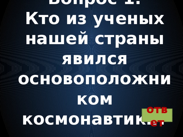 Вопрос 1:  Кто из ученых нашей страны явился основоположником космонавтики?   ответ 