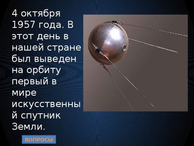 4 октября 1957 года. В этот день в нашей стране был выведен на орбиту первый в мире искусственный спутник Земли. ВОПРОСЫ 