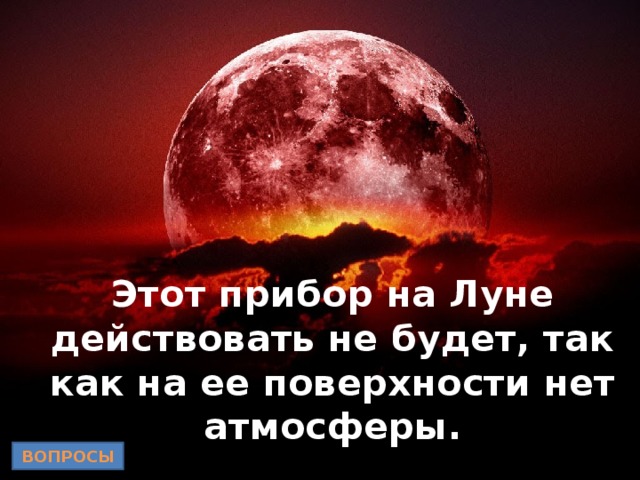 Этот прибор на Луне действовать не будет, так как на ее поверхности нет атмосферы. ВОПРОСЫ 