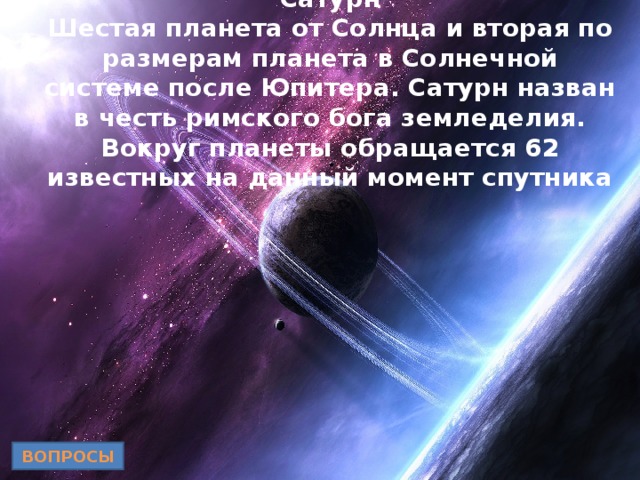 Сатурн  Шестая планета от Солнца и вторая по размерам планета в Солнечной системе после Юпитера. Сатурн назван в честь римского бога земледелия. Вокруг планеты обращается 62 известных на данный момент спутника ВОПРОСЫ 