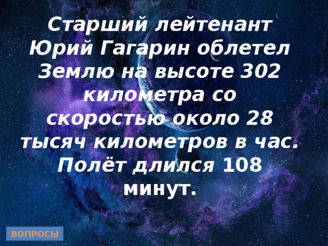 Старший лейтенант Юрий Гагарин облетел Землю на высоте 302 километра со скоростью около 28 тысяч километров в час. Полёт длился 108 минут. ВОПРОСЫ 