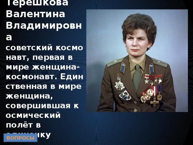 Терешкова Валентина Владимировна  советский космонавт, первая в мире женщина-космонавт. Единственная в мире женщина, совершившая космический полёт в одиночку ВОПРОСЫ 