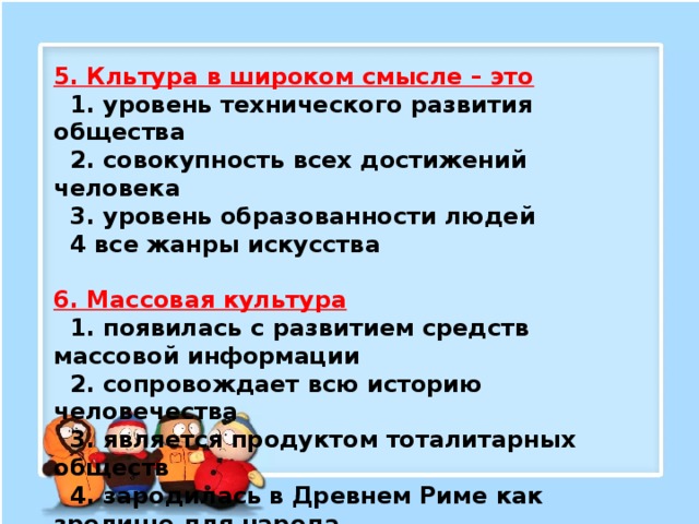 5. Кльтура в широком смысле – это  1. уровень технического развития общества   2. совокупность всех достижений человека   3. уровень образованности людей   4 все жанры искусства  6. Массовая культура  1. появилась с развитием средств массовой информации   2. сопровождает всю историю человечества   3. является продуктом тоталитарных обществ   4. зародилась в Древнем Риме как зрелище для народа 