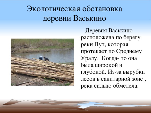Экологическая обстановка  деревни Васькино  Деревня Васькино расположена по берегу реки Пут, которая протекает по Среднему Уралу. Когда- то она была широкой и глубокой. Из-за вырубки лесов в санитарной зоне , река сильно обмелела. 