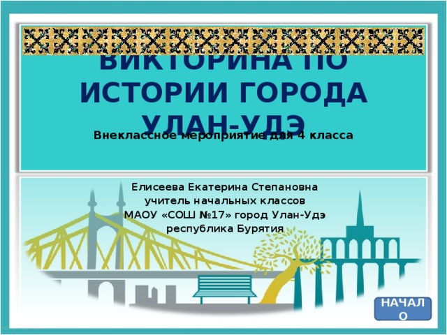 ВИКТОРИНА ПО ИСТОРИИ ГОРОДА УЛАН-УДЭ Внеклассное мероприятие для 4 класса Елисеева Екатерина Степановна учитель начальных классов МАОУ «СОШ №17» город Улан-Удэ республика Бурятия НАЧАЛО