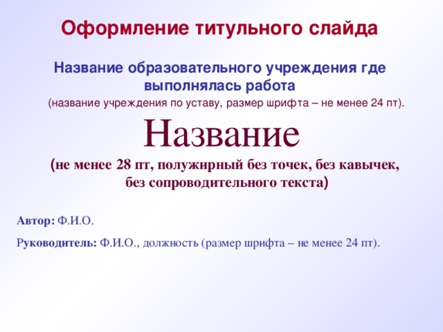 Оформление титульного слайда Название образовательного учреждения где выполнялась работа (название учреждения по уставу, размер шрифта – не менее 24 пт).  Название ( не менее  28 пт, полужирный  без точек, без кавычек, без сопроводительного текста ) Автор: Ф.И.О. Р уководитель: Ф.И.О., должность (размер шрифта – не менее 24 пт). 