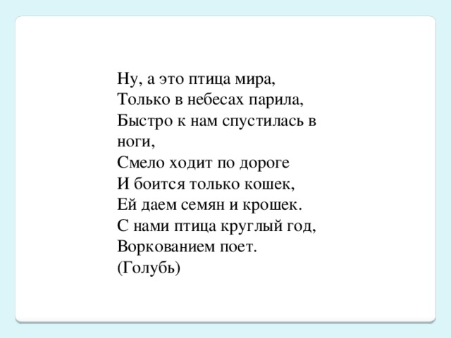 Ну, а это птица мира,  Только в небесах парила,  Быстро к нам спустилась в ноги,  Смело ходит по дороге  И боится только кошек,  Ей даем семян и крошек.  С нами птица круглый год,  Воркованием поет.  (Голубь)  