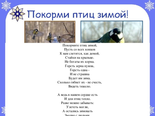  Покормите птиц зимой,  Пусть со всех концов  К вам слетятся, как домой,  Стайки на крыльцо.  Не богаты их корма.  Горсть зерна нужна,  Горсть одна -  И не страшна  Будет им зима.  Сколько гибнет их - не счесть,  Видеть тяжело. А ведь в нашем сердце есть И для птиц тепло. Разве можно забывать: Улететь могли, А остались зимовать Заодно с людьми. Приучите птиц в мороз К своему окну, Чтоб без песен не пришлось Нам встречать весну. А. Барто 