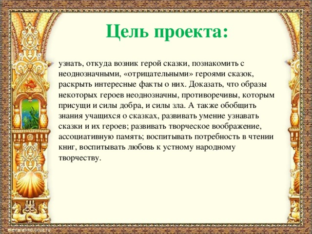 Цель проекта: узнать, откуда возник герой сказки, познакомить с неоднозначными, «отрицательными» героями сказок, раскрыть интересные факты о них. Доказать, что образы некоторых героев неоднозначны, противоречивы, которым присущи и силы добра, и силы зла. А также обобщить знания учащихся о сказках, развивать умение узнавать сказки и их героев; развивать творческое воображение, ассоциативную память; воспитывать потребность в чтении книг, воспитывать любовь к устному народному творчеству. 