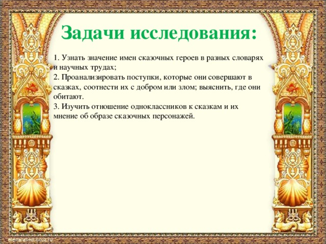 Задачи исследования: 1. Узнать значение имен сказочных героев в разных словарях и научных трудах; 2. Проанализировать поступки, которые они совершают в сказках, соотнести их с добром или злом; выяснить, где они обитают. 3. Изучить отношение одноклассников к сказкам и их мнение об образе сказочных персонажей. 