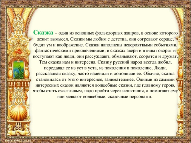 Сказка – один из основных фольклорных жанров, в основе которого лежит вымысел. Сказки мы любим с детства, они согревают сердце, будят ум и воображение. Сказки наполнены невероятными событиями, фантастическими приключениями, в сказках звери и птицы говорят и поступают как люди, они рассуждают, обманывают, ссорятся и дружат. Тем сказка нам и интересна. Сказку русский народ всегда любил, передавал ее из уст в уста, из поколения в поколение. Люди, рассказывая сказку, часто изменяли и дополняли ее. Обычно, сказка становилась от этого интереснее, занимательнее. Одними из самыми интересных сказок являются волшебные сказки, где главному герою, чтобы стать счастливым, надо пройти через испытания, а помогают ему или мешают волшебные, сказочные персонажи. 