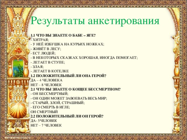 Результаты анкетирования 1.1 Что вы знаете о Бабе – яге? - хитрая; - у неё избушка на курьих ножках; - живёт в лесу; - ест людей; - в некоторых сказках хорошая, иногда помогает; - летает в ступе; - злая; - летает в котелке 1.2 положительный ли она герой? Да – 4 человека нет – 8 человек 2.1 Что вы знаете о кощее бессмертном? - он бессмертный; - он один может завоевать весь мир; - старый, злой, страшный; - его смерть в игле; он смертный 2.2 положительный ли он герой? Да- 5человек нет – 7 человек 