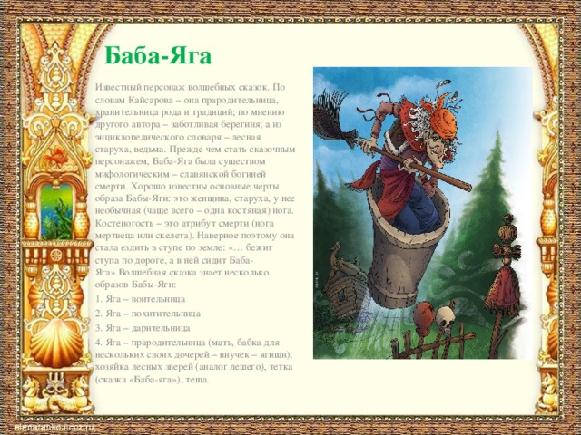 Баба-Яга Известный персонаж волшебных сказок. По словам Кайсарова – она прародительница, хранительница рода и традиций; по мнению другого автора – заботливая берегиня; а из энциклопедического словаря – лесная старуха, ведьма. Прежде чем стать сказочным персонажем, Баба-Яга была существом мифологическим – славянской богиней смерти. Хорошо известны основные черты образа Бабы-Яги: это женщина, старуха, у нее необычная (чаще всего – одна костяная) нога. Костеногость – это атрибут смерти (нога мертвеца или скелета). Наверное поэтому она стала ездить в ступе по земле: «… бежит ступа по дороге, а в ней сидит Баба-Яга».Волшебная сказка знает несколько образов Бабы-Яги: 1. Яга – воительница 2. Яга – похитительница 3. Яга – дарительница 4. Яга – прародительница (мать, бабка для нескольких своих дочерей – внучек – ягишн), хозяйка лесных зверей (аналог лешего), тетка (сказка «Баба-яга»), теща. 