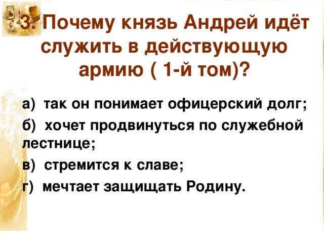 3. Почему князь Андрей идёт служить в действующую армию ( 1-й том)? а) так он понимает офицерский долг; б) хочет продвинуться по служебной лестнице; в) стремится к славе; г) мечтает защищать Родину. 