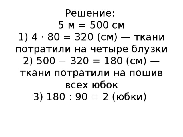 Решение:  5 м = 500 см  1) 4 · 80 = 320 (см) — ткани потратили на четыре блузки  2) 500 − 320 = 180 (см) — ткани потратили на пошив всех юбок  3) 180 : 90 = 2 (юбки)      