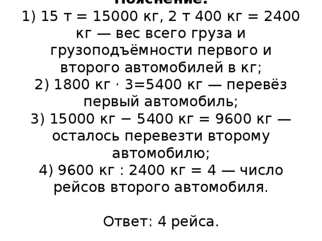 Пояснение.  1) 15 т = 15000 кг, 2 т 400 кг = 2400 кг — вес всего груза и грузоподъёмности первого и второго автомобилей в кг;  2) 1800 кг · 3=5400 кг — перевёз первый автомобиль;  3) 15000 кг − 5400 кг = 9600 кг — осталось перевезти второму автомобилю;  4) 9600 кг : 2400 кг = 4 — число рейсов второго автомобиля.     Ответ: 4 рейса.   