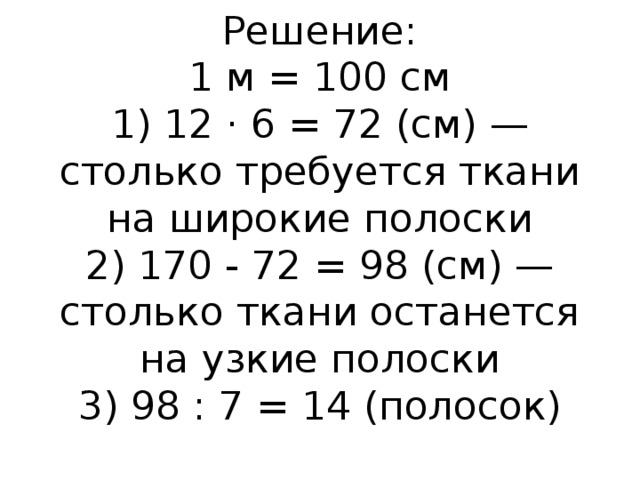 Решение:  1 м = 100 см  1) 12 · 6 = 72 (см) — столько требуется ткани на широкие полоски  2) 170 - 72 = 98 (см) — столько ткани останется на узкие полоски  3) 98 : 7 = 14 (полосок)   