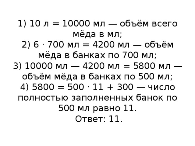  1) 10 л = 10000 мл — объём всего мёда в мл;  2) 6 · 700 мл = 4200 мл — объём мёда в банках по 700 мл;  3) 10000 мл — 4200 мл = 5800 мл — объём мёда в банках по 500 мл;  4) 5800 = 500 · 11 + 300 — число полностью заполненных банок по 500 мл равно 11.   Ответ: 11.   