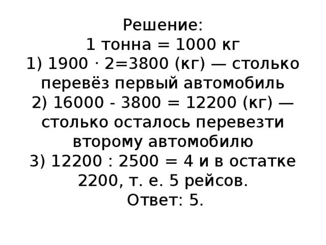 Решение:  1 тонна = 1000 кг  1) 1900 · 2=3800 (кг) — столько перевёз первый автомобиль  2) 16000 - 3800 = 12200 (кг) — столько осталось перевезти второму автомобилю  3) 12200 : 2500 = 4 и в остатке 2200, т. е. 5 рейсов.   Ответ: 5.   