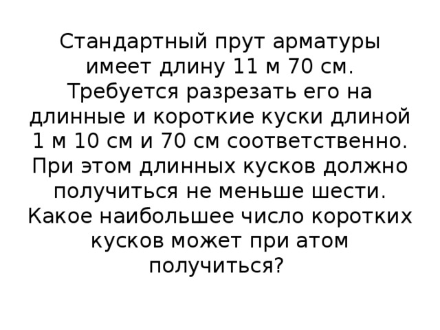 Стандартный прут арматуры имеет длину 11 м 70 см. Требуется разрезать его на длинные и короткие куски длиной 1 м 10 см и 70 см соответственно. При этом длинных кусков должно получиться не меньше шести. Какое наибольшее число коротких кусков может при атом получиться?   
