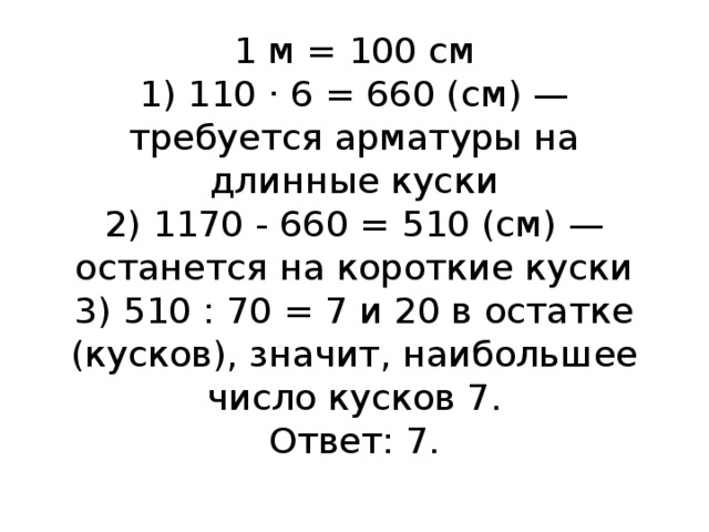 1 м = 100 см  1) 110 · 6 = 660 (см) — требуется арматуры на длинные куски  2) 1170 - 660 = 510 (см) — останется на короткие куски  3) 510 : 70 = 7 и 20 в остатке (кусков), значит, наибольшее число кусков 7.  Ответ: 7.   