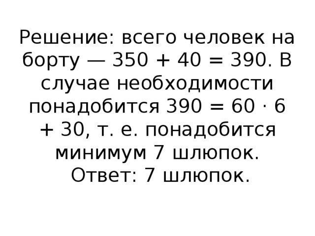 Решение: всего человек на борту — 350 + 40 = 390. В случае необходимости понадобится 390 = 60 · 6 + 30, т. е. понадобится минимум 7 шлюпок.   Ответ: 7 шлюпок.   