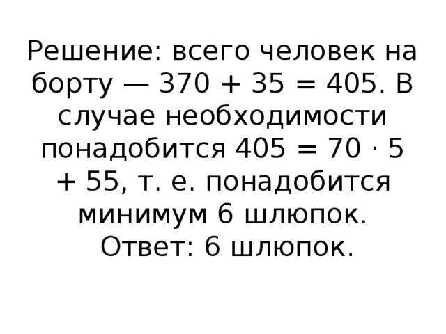 Решение: всего человек на борту — 370 + 35 = 405. В случае необходимости понадобится 405 = 70 · 5 + 55, т. е. понадобится минимум 6 шлюпок.   Ответ: 6 шлюпок.   