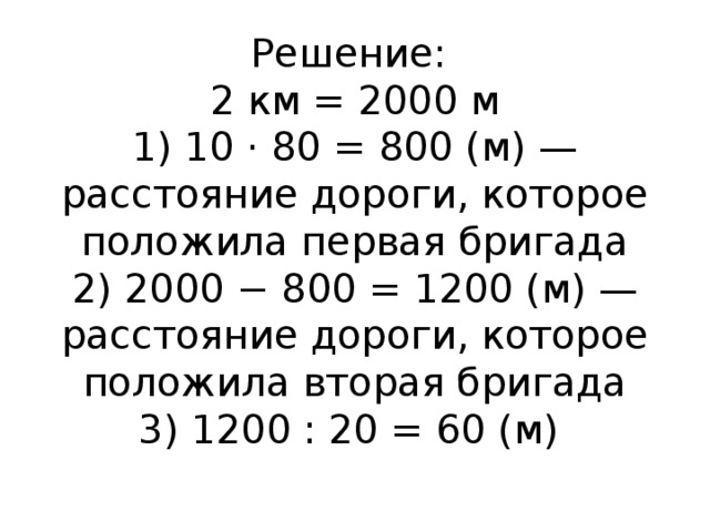 Решение:  2 км = 2000 м  1) 10 · 80 = 800 (м) — расстояние дороги, которое положила первая бригада  2) 2000 − 800 = 1200 (м) — расстояние дороги, которое положила вторая бригада  3) 1200 : 20 = 60 (м)   