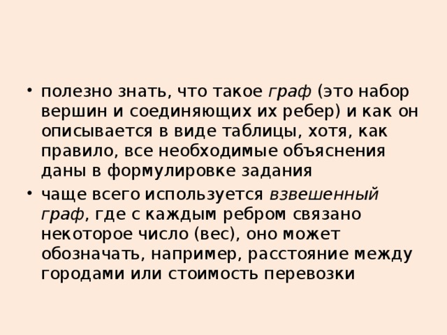 полезно знать, что такое граф (это набор вершин и соединяющих их ребер) и как он описывается в виде таблицы, хотя, как правило, все необходимые объяснения даны в формулировке задания чаще всего используется взвешенный граф , где с каждым ребром связано некоторое число (вес), оно может обозначать, например, расстояние между городами или стоимость перевозки 