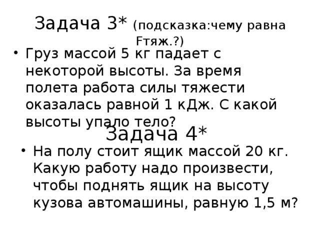 Задача 3* (подсказка:чему равна Fтяж.?) Груз массой 5 кг падает с некоторой высоты. За время полета работа силы тяжести оказалась равной 1 кДж. С какой высоты упало тело? Задача 4* На полу стоит ящик массой 20 кг. Какую работу надо произвести, чтобы поднять ящик на высоту кузова автомашины, равную 1,5 м? 