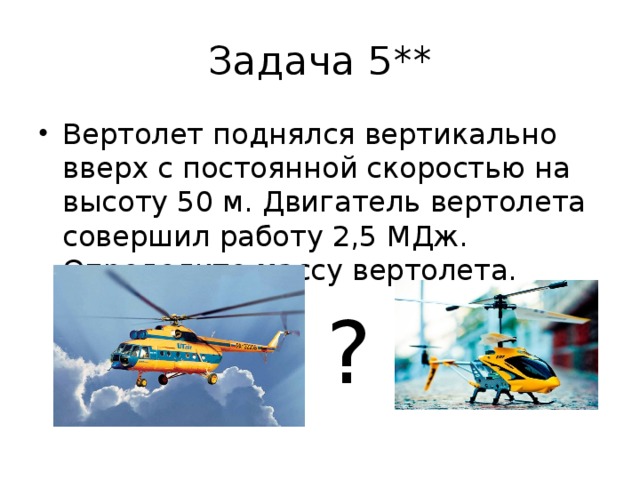 Задача 5** Вертолет поднялся вертикально вверх с постоянной скоростью на высоту 50 м. Двигатель вертолета совершил работу 2,5 МДж. Определите массу вертолета. ? 